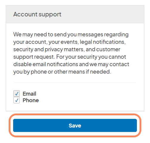 
The image shows a section of a user interface titled Account support, which provides information and options for how a service may contact the user regarding their account and support needs. It includes a descriptive text stating that messages may be sent about account issues, events, legal notifications, and customer support requests, and that email notifications cannot be disabled for security reasons. Below the text, there are checked options for Email and Phone, indicating these are preferred contact methods. At the bottom, there is a prominent Save button enclosed in an orange outline, suggesting it is ready for the user to confirm their preferences. The design is straightforward with clear, concise text and interactive elements for user input.