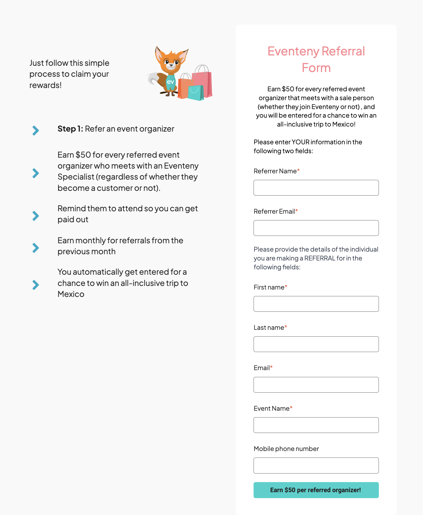 Screenshot of the Eventeny Referral Program page. On the left, there is a section with the header 'Just follow this simple process to claim your rewards!' It lists steps for earning rewards: 'Step 1: Refer an event organizer,' 'Earn $50 for every referred event organizer who meets with an Eventeny Specialist,' 'Remind them to attend so you can get paid out,' 'Earn monthly for referrals from the previous month,' and 'You automatically get entered for a chance to win an all-inclusive trip to Mexico.' Next to this section is an illustration of a cartoon fox with shopping bags. On the right side, there is the 'Eventeny Referral Form,' which includes a description stating, 'Earn $50 for every referred event organizer that meets with a salesperson (whether they join Eventeny or not), and you will be entered for a chance to win an all-inclusive trip to Mexico!' The form has fields for entering the referrer’s name, email, and the details of the individual being referred, including first name, last name, email, event name, and mobile phone number. There is a button at the bottom that says 'Earn $50 per referred organizer!