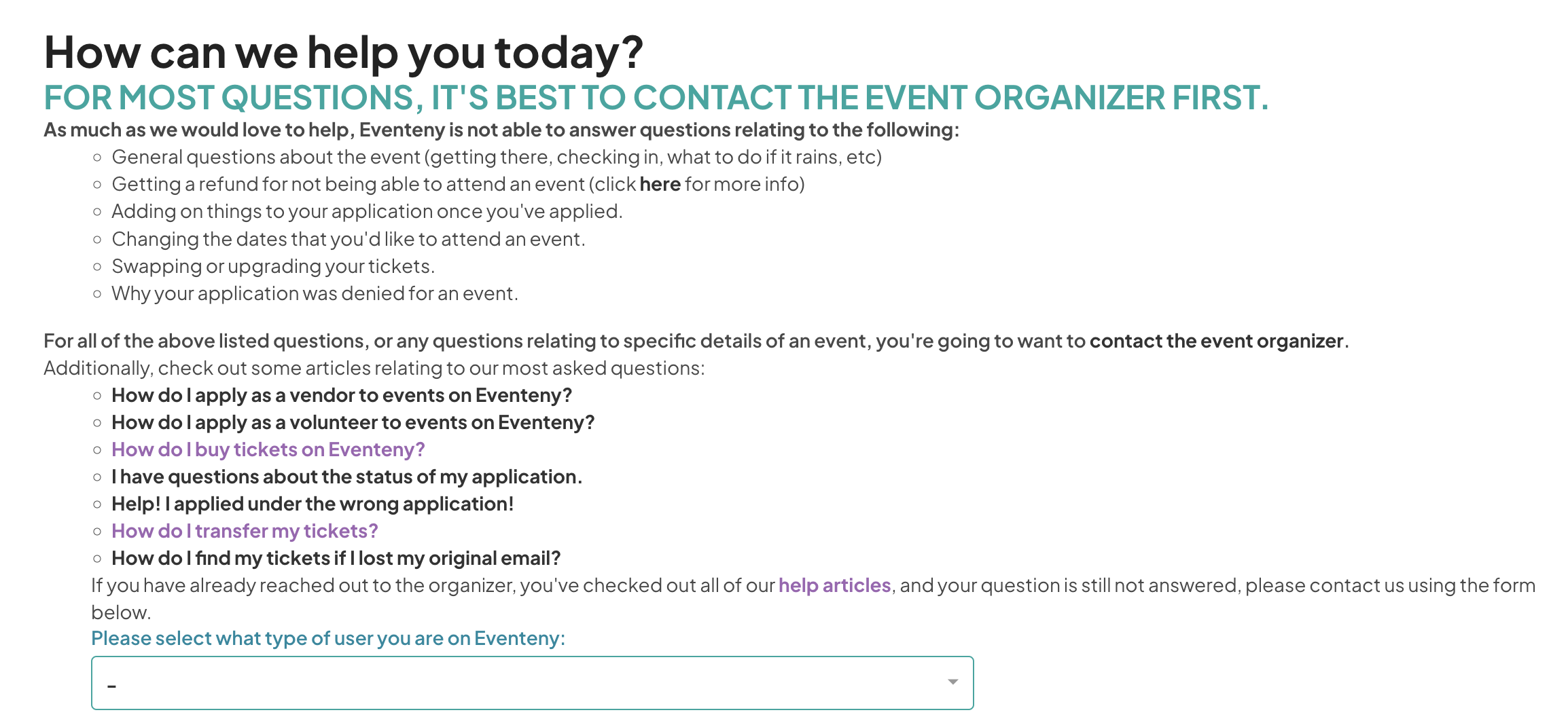 Screenshot of a help page titled 'How can we help you today?' with the subheading 'FOR MOST QUESTIONS, IT'S BEST TO CONTACT THE EVENT ORGANIZER FIRST.' The page outlines that Eventeny cannot answer certain types of questions, including general event questions, refund requests, changes to applications, date changes for attendance, ticket upgrades or swaps, and application denials. For these questions, it is advised to contact the event organizer. Additional links are provided to articles on common queries, such as 'How do I apply as a vendor to events on Eventeny?', 'How do I apply as a volunteer to events on Eventeny?', 'How do I buy tickets on Eventeny?', 'I have questions about the status of my application,' and more. There is a prompt at the bottom for users to select their type from a dropdown menu if they still need assistance after contacting the organizer and reviewing the help articles.