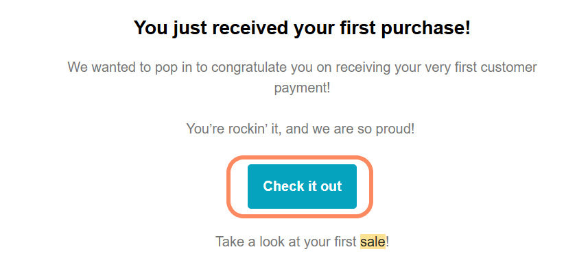 A section of an email with the headline 'You just received your first purchase!' followed by a congratulatory message. There is a teal button in the center with the text 'Check it out.' Below the button, the text reads 'Take a look at your first sale!'.